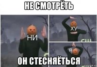 не смотрёть он стесняёться