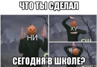 что ты сделал сегодня в школе?