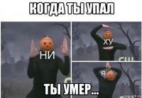 когда ты упал ты умер...