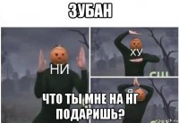 зубан что ты мне на нг подаришь?