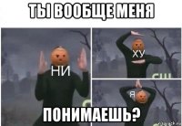 ты вообще меня понимаешь?