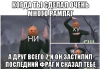 когда ты сделал очень много рампаг а друг всего 2 и он застилил последний фраг и сказал тебе