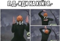 л.д.-иди на хуй! я.- 