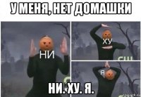 у меня, нет домашки ни. ху. я.