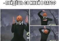 - пойдёшь со мной в загс ? 