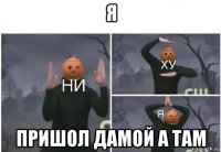 я пришол дамой а там