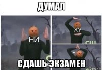 думал сдашь экзамен