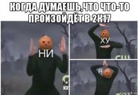 когда думаешь,что что-то произойдёт в 2к17 