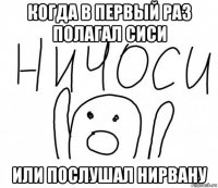 когда в первый раз полагал сиси или послушал нирвану