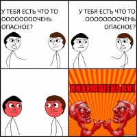 у тебя есть что то оооооооочень опасное? у тебя есть что то оооооооочень опасное?