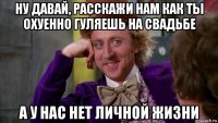 ну давай, расскажи нам как ты охуенно гуляешь на свадьбе а у нас нет личной жизни