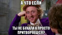 а что если ты не бухала а просто притворяешся?