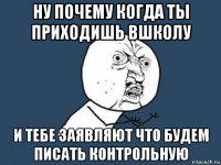 ну почему когда ты приходишь вшколу и тебе заявляют что будем писать контрольную