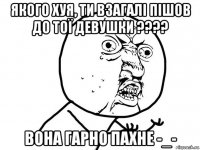 якого хуя, ти взагалі пішов до тої девушки ???? вона гарно пахне -_-