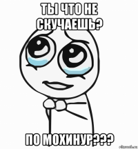 ты что не скучаешь? по мохинур???