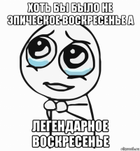 хоть бы было не эпическое воскресенье а легендарное воскресенье