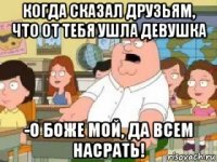 когда сказал друзьям, что от тебя ушла девушка -о боже мой, да всем насрать!