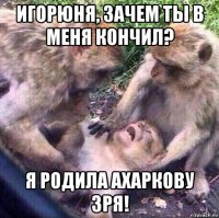 игорюня, зачем ты в меня кончил? я родила ахаркову зря!