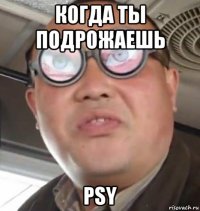 когда ты подрожаешь psy