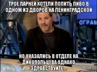 трое парней хотели попить пиво в одном из дворов на ленинградской но оказались в отделе на дикопольцева однако здравствуйте....