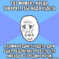 тот момент, когда говорят, тебе надо худеть а сами не дают худеть, да и ещё предлагают по есть что нибудь в середине ночи!