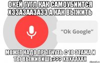 окей гугл как самоубиится хззазаазазз а как выжить может надо прыгнуть с 10 этажа и ты выживишь??? хвхаахах