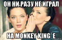 он ни разу не играл на monkey king`e