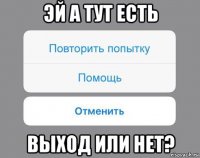 эй а тут есть выход или нет?