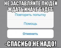 не заставляйте людей ждать,иначе будет: -спасибо,не надо!