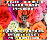 дівчата я хоть і не прізідент но желаю,вовремя мужику приносить пиво, подавать газети з спортивними програмами і отпускать бухать.вобщім з 8 марта