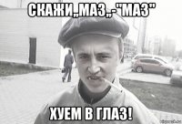 скажи,,маз,,-"маз" хуем в глаз!