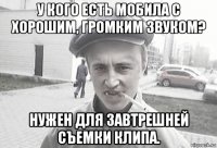 у кого есть мобила с хорошим, громким звуком? нужен для завтрешней съемки клипа.