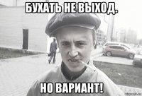 бухать не выход. но вариант!