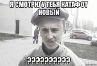 я смотрю у тебя катафот новый ??????????