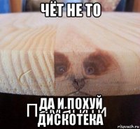 чёт не то да и похуй дискотека