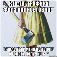 кто-то:"графики фолз полное говно!" я:"щас ты у меня по топоре в голову получишь.."