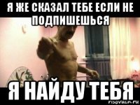 я же сказал тебе если не подпишешься я найду тебя