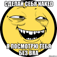 сделай себя naked я посмотрю тебя без bra