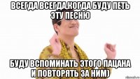 всегда всегда,когда буду петь эту песню буду вспоминать этого пацана и повторять за ним)