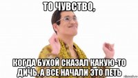 то чувство, когда бухой сказал какую-то дичь, а все начали это петь