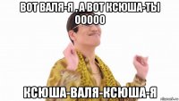 вот валя-я , а вот ксюша-ты ооооо ксюша-валя-ксюша-я