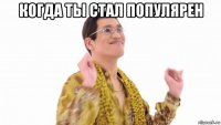 когда ты стал популярен 