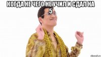 когда не чего не учил и сдал на 5 