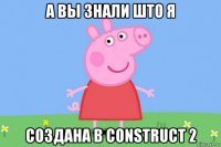 а вы знали што я создана в construct 2