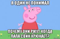 я один не понимал почему они ржут когда папа свин хрюкает?