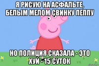 я рисую на асфальте, белым мелом свинку пеппу но полиция сказала - это хуй - 15 суток