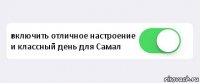  включить отличное настроение и классный день для Самал 