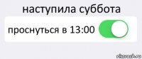 наступила суббота проснуться в 13:00 