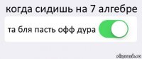 когда сидишь на 7 алгебре та бля пасть офф дура 