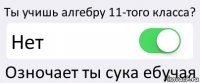 Ты учишь алгебру 11-того класса? Нет Озночает ты сука ебучая